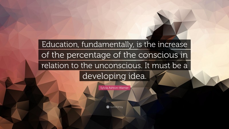 Sylvia Ashton-Warner Quote: “Education, fundamentally, is the increase of the percentage of the conscious in relation to the unconscious. It must be a developing idea.”