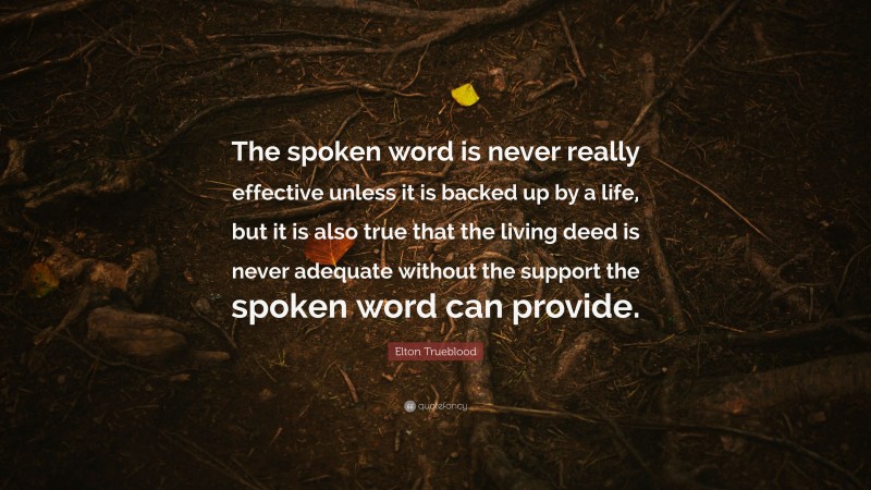 Elton Trueblood Quote: “The spoken word is never really effective unless it is backed up by a life, but it is also true that the living deed is never adequate without the support the spoken word can provide.”