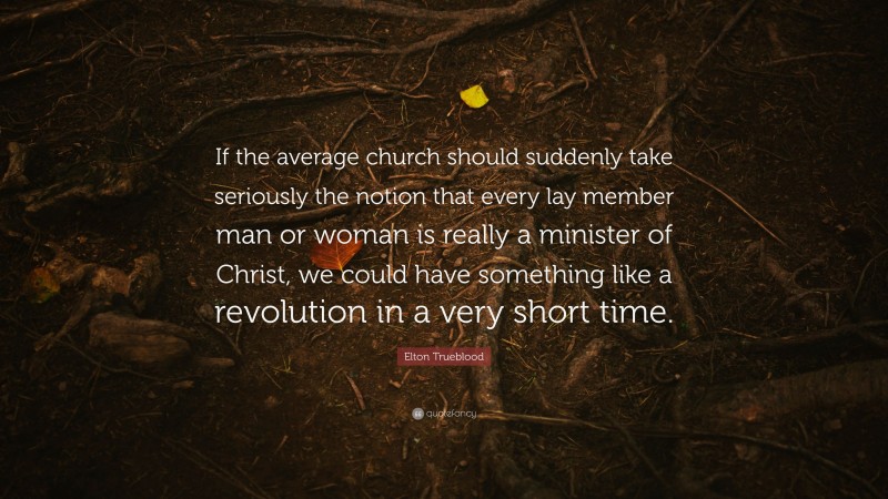 Elton Trueblood Quote: “If the average church should suddenly take seriously the notion that every lay member man or woman is really a minister of Christ, we could have something like a revolution in a very short time.”