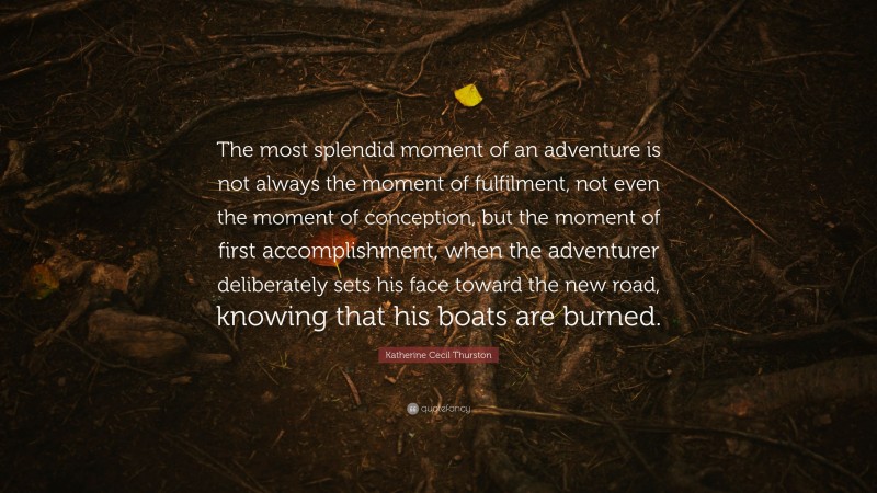 Katherine Cecil Thurston Quote: “The most splendid moment of an adventure is not always the moment of fulfilment, not even the moment of conception, but the moment of first accomplishment, when the adventurer deliberately sets his face toward the new road, knowing that his boats are burned.”