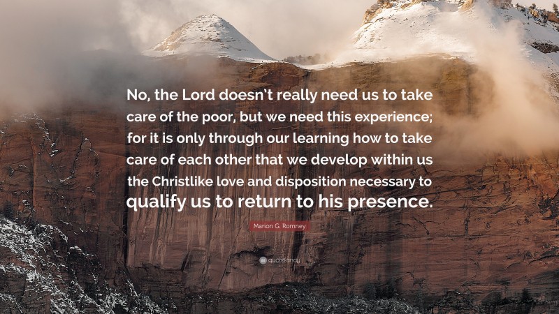 Marion G. Romney Quote: “No, the Lord doesn’t really need us to take care of the poor, but we need this experience; for it is only through our learning how to take care of each other that we develop within us the Christlike love and disposition necessary to qualify us to return to his presence.”