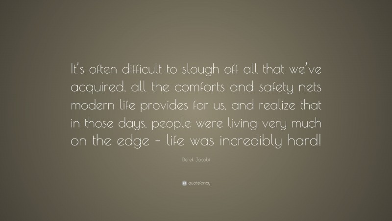 Derek Jacobi Quote: “It’s often difficult to slough off all that we’ve acquired, all the comforts and safety nets modern life provides for us, and realize that in those days, people were living very much on the edge – life was incredibly hard!”
