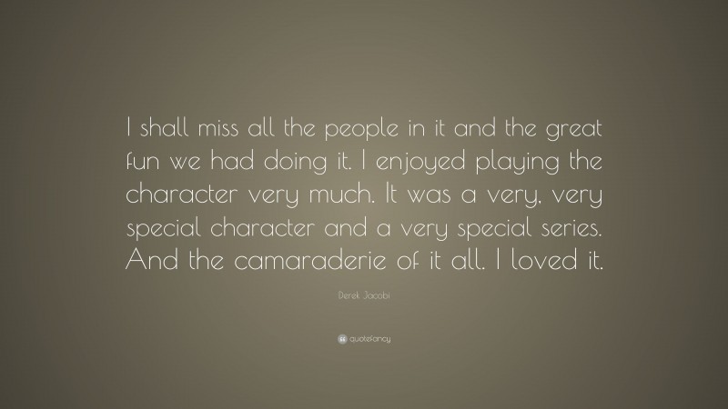 Derek Jacobi Quote: “I shall miss all the people in it and the great fun we had doing it. I enjoyed playing the character very much. It was a very, very special character and a very special series. And the camaraderie of it all. I loved it.”