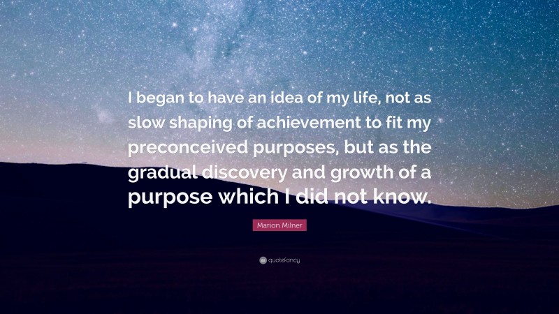 Marion Milner Quote: “I began to have an idea of my life, not as slow shaping of achievement to fit my preconceived purposes, but as the gradual discovery and growth of a purpose which I did not know.”