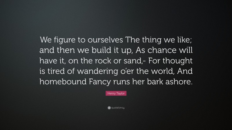 Henry Taylor Quote: “We figure to ourselves The thing we like; and then we build it up, As chance will have it, on the rock or sand,- For thought is tired of wandering o’er the world, And homebound Fancy runs her bark ashore.”