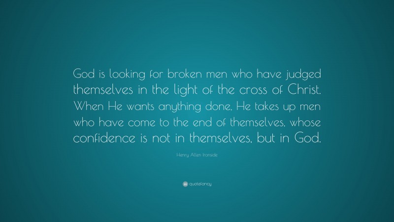Henry Allen Ironside Quote: “God is looking for broken men who have judged themselves in the light of the cross of Christ. When He wants anything done, He takes up men who have come to the end of themselves, whose confidence is not in themselves, but in God.”
