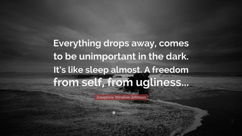Josephine Winslow Johnson Quote: “Everything drops away, comes to be unimportant in the dark. It’s like sleep almost. A freedom from self, from ugliness...”