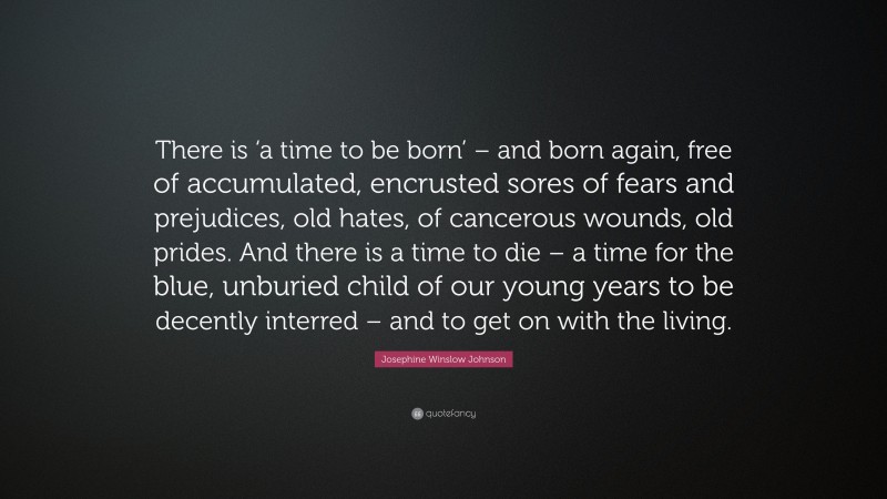 Josephine Winslow Johnson Quote: “There is ‘a time to be born’ – and born again, free of accumulated, encrusted sores of fears and prejudices, old hates, of cancerous wounds, old prides. And there is a time to die – a time for the blue, unburied child of our young years to be decently interred – and to get on with the living.”