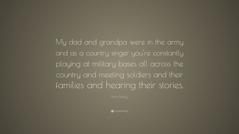 Dierks Bentley Quote: “My dad and grandpa were in the army and as a country singer you’re constantly playing at military bases all across the country and meeting soldiers and their families and hearing their stories.”