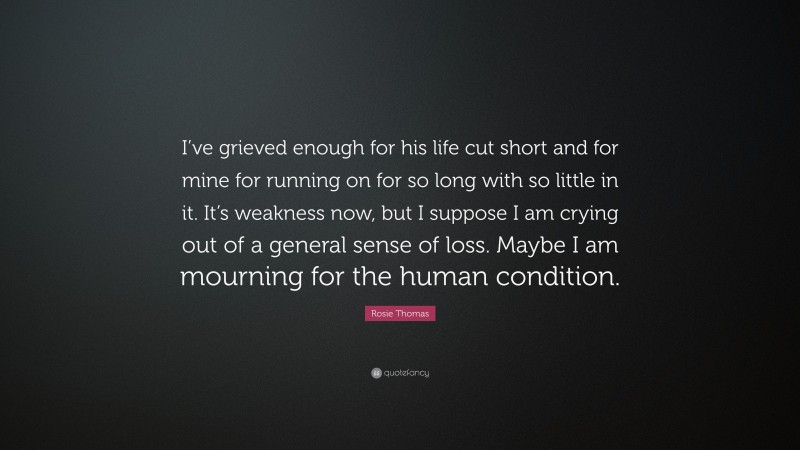 Rosie Thomas Quote: “I’ve grieved enough for his life cut short and for mine for running on for so long with so little in it. It’s weakness now, but I suppose I am crying out of a general sense of loss. Maybe I am mourning for the human condition.”