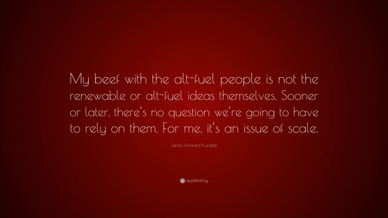 James Howard Kunstler Quote: “My beef with the alt-fuel people is not the renewable or alt-fuel ideas themselves. Sooner or later, there’s no question we’re going to have to rely on them. For me, it’s an issue of scale.”