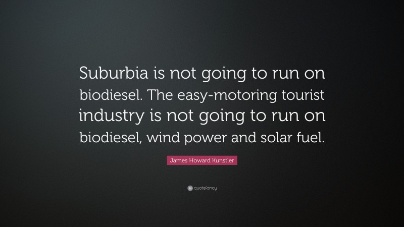 James Howard Kunstler Quote: “Suburbia is not going to run on biodiesel. The easy-motoring tourist industry is not going to run on biodiesel, wind power and solar fuel.”