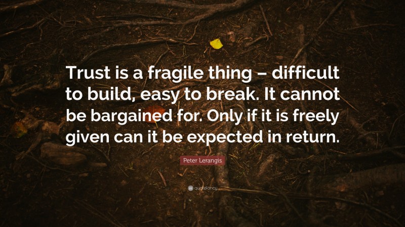 Peter Lerangis Quote: “Trust is a fragile thing – difficult to build, easy to break. It cannot be bargained for. Only if it is freely given can it be expected in return.”