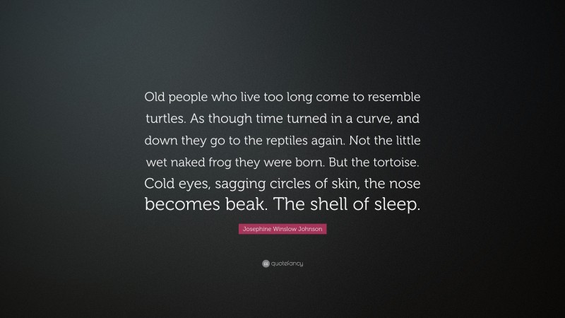 Josephine Winslow Johnson Quote: “Old people who live too long come to resemble turtles. As though time turned in a curve, and down they go to the reptiles again. Not the little wet naked frog they were born. But the tortoise. Cold eyes, sagging circles of skin, the nose becomes beak. The shell of sleep.”