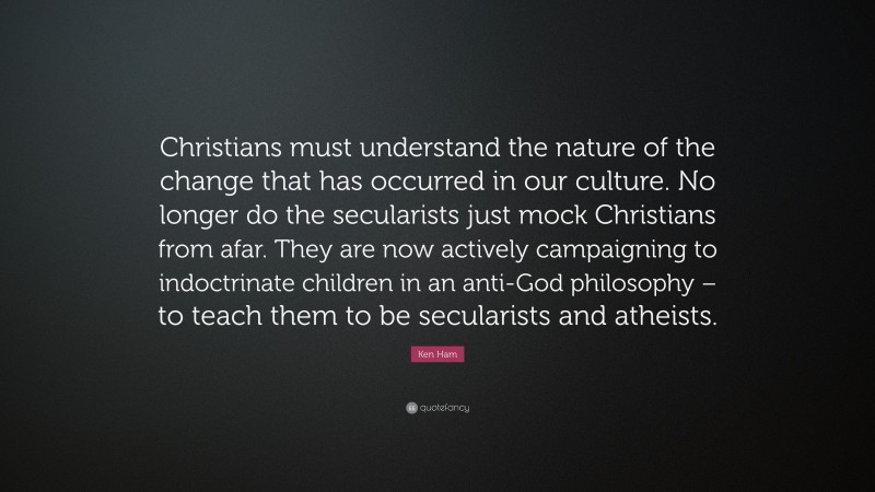 Ken Ham Quote: “Christians must understand the nature of the change that has occurred in our culture. No longer do the secularists just mock Christians from afar. They are now actively campaigning to indoctrinate children in an anti-God philosophy – to teach them to be secularists and atheists.”