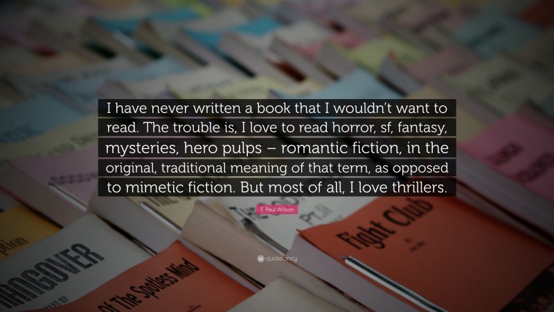 F. Paul Wilson Quote: “I have never written a book that I wouldn’t want to read. The trouble is, I love to read horror, sf, fantasy, mysteries, hero pulps – romantic fiction, in the original, traditional meaning of that term, as opposed to mimetic fiction. But most of all, I love thrillers.”