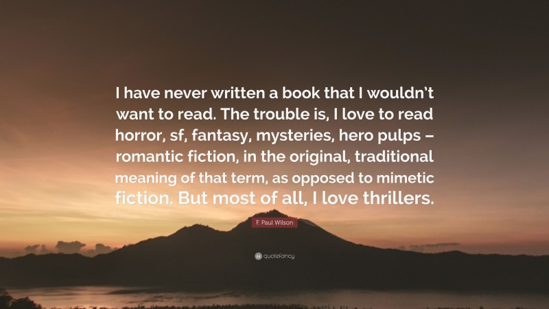 F. Paul Wilson Quote: “I have never written a book that I wouldn’t want to read. The trouble is, I love to read horror, sf, fantasy, mysteries, hero pulps – romantic fiction, in the original, traditional meaning of that term, as opposed to mimetic fiction. But most of all, I love thrillers.”