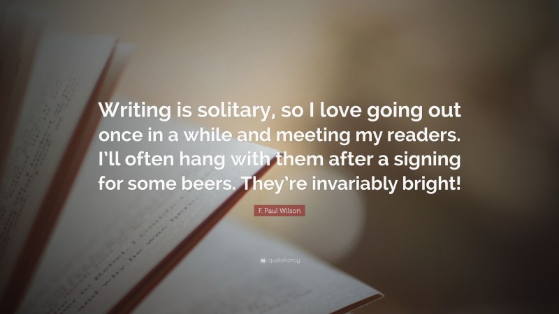 F. Paul Wilson Quote: “Writing is solitary, so I love going out once in a while and meeting my readers. I’ll often hang with them after a signing for some beers. They’re invariably bright!”