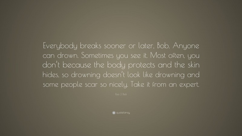 Ilsa J. Bick Quote: “Everybody breaks sooner or later, Bob. Anyone can drown. Sometimes you see it. Most often, you don’t because the body protects and the skin hides, so drowning doesn’t look like drowning and some people scar so nicely. Take it from an expert.”