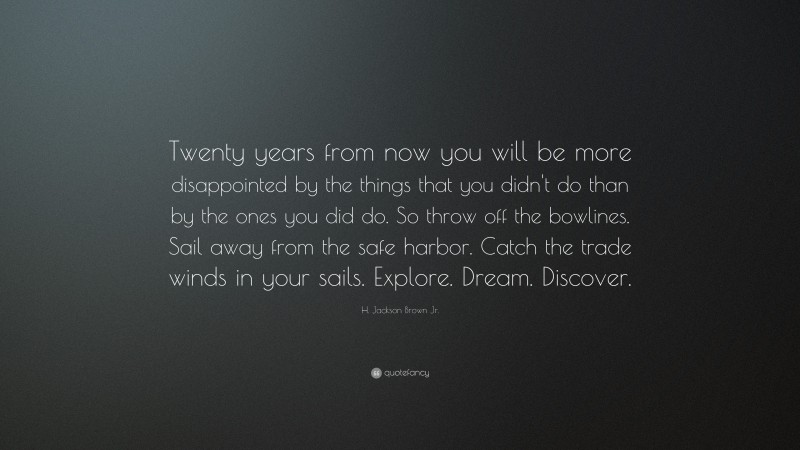 H. Jackson Brown Jr. Quote: “Twenty years from now you will be more disappointed by the things that you didn’t do than by the ones you did do. So throw off the bowlines. Sail away from the safe harbor. Catch the trade winds in your sails. Explore. Dream. Discover.”