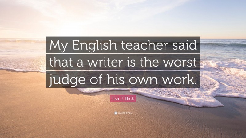 Ilsa J. Bick Quote: “My English teacher said that a writer is the worst judge of his own work.”