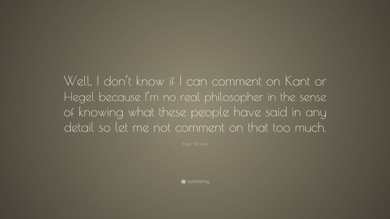 Roger Penrose Quote: “Well, I don’t know if I can comment on Kant or Hegel because I’m no real philosopher in the sense of knowing what these people have said in any detail so let me not comment on that too much.”