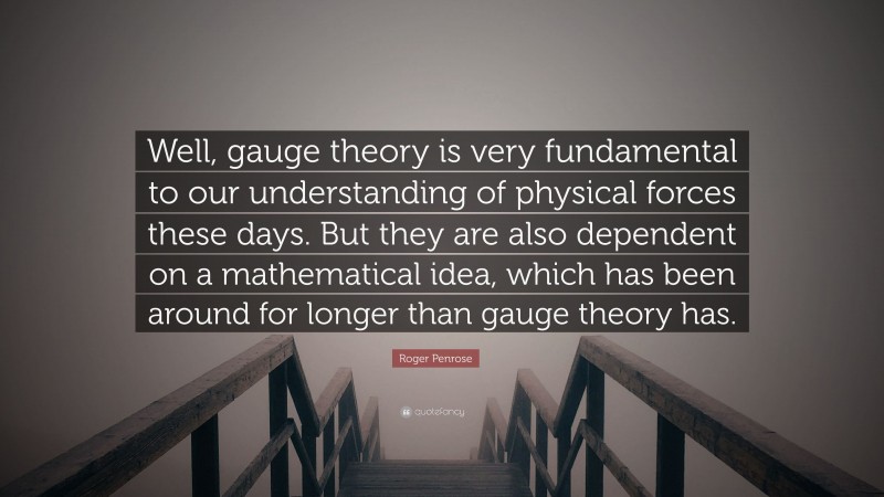 Roger Penrose Quote: “Well, gauge theory is very fundamental to our understanding of physical forces these days. But they are also dependent on a mathematical idea, which has been around for longer than gauge theory has.”