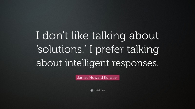 James Howard Kunstler Quote: “I don’t like talking about ‘solutions.’ I prefer talking about intelligent responses.”