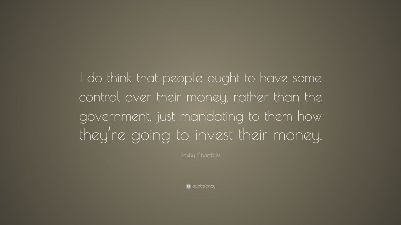 Saxby Chambliss Quote: “I do think that people ought to have some control over their money, rather than the government, just mandating to them how they’re going to invest their money.”