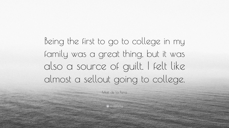 Matt de la Pena Quote: “Being the first to go to college in my family was a great thing, but it was also a source of guilt. I felt like almost a sellout going to college.”