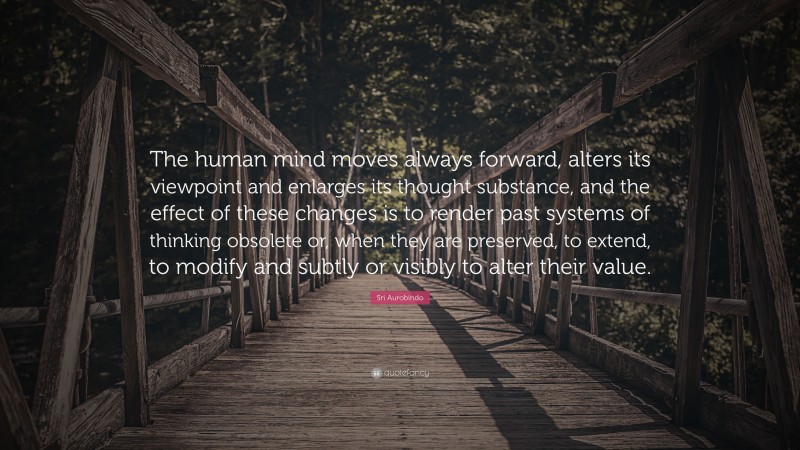Sri Aurobindo Quote: “The human mind moves always forward, alters its viewpoint and enlarges its thought substance, and the effect of these changes is to render past systems of thinking obsolete or, when they are preserved, to extend, to modify and subtly or visibly to alter their value.”