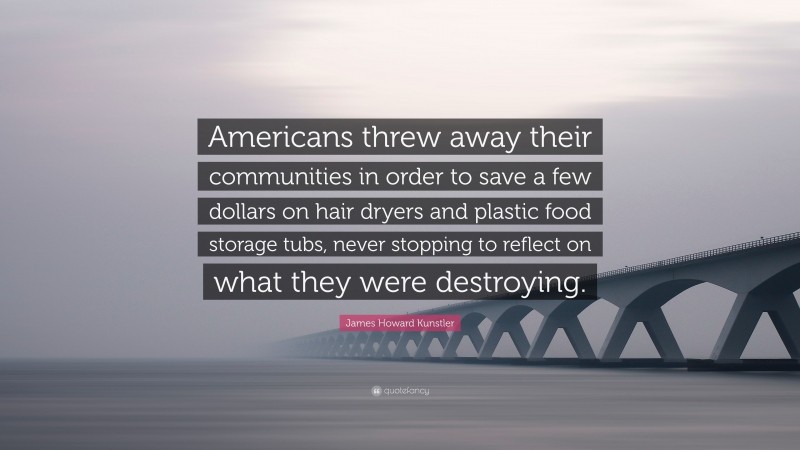 James Howard Kunstler Quote: “Americans threw away their communities in order to save a few dollars on hair dryers and plastic food storage tubs, never stopping to reflect on what they were destroying.”