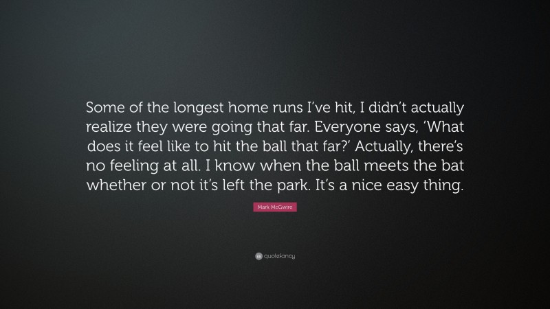 Mark McGwire Quote: “Some of the longest home runs I’ve hit, I didn’t actually realize they were going that far. Everyone says, ‘What does it feel like to hit the ball that far?’ Actually, there’s no feeling at all. I know when the ball meets the bat whether or not it’s left the park. It’s a nice easy thing.”