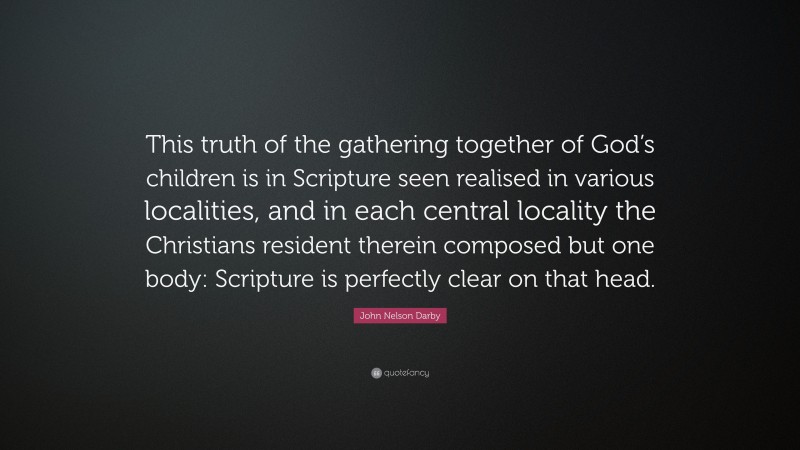 John Nelson Darby Quote: “This truth of the gathering together of God’s children is in Scripture seen realised in various localities, and in each central locality the Christians resident therein composed but one body: Scripture is perfectly clear on that head.”