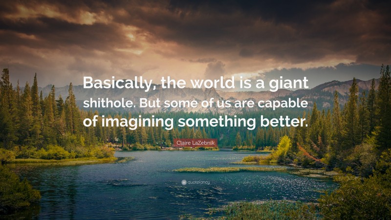 Claire LaZebnik Quote: “Basically, the world is a giant shithole. But some of us are capable of imagining something better.”