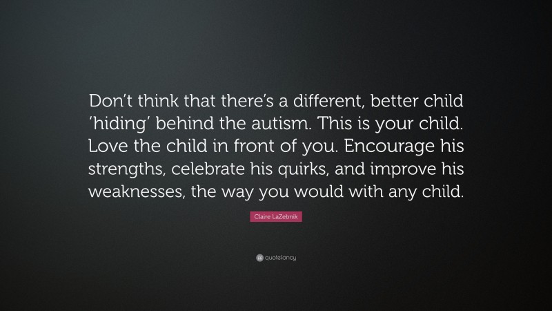 Claire LaZebnik Quote: “Don’t think that there’s a different, better child ‘hiding’ behind the autism. This is your child. Love the child in front of you. Encourage his strengths, celebrate his quirks, and improve his weaknesses, the way you would with any child.”