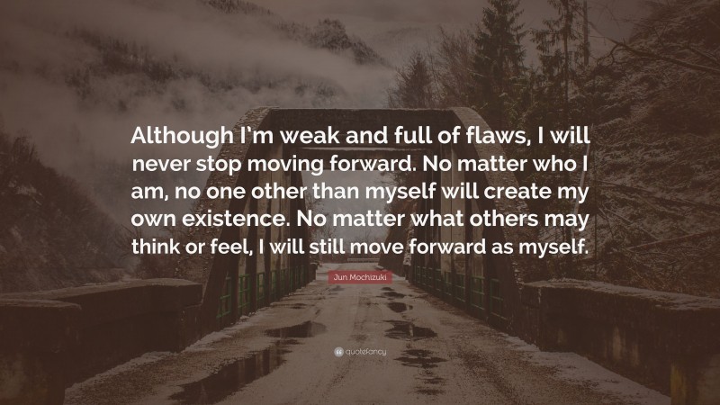 Jun Mochizuki Quote: “Although I’m weak and full of flaws, I will never stop moving forward. No matter who I am, no one other than myself will create my own existence. No matter what others may think or feel, I will still move forward as myself.”