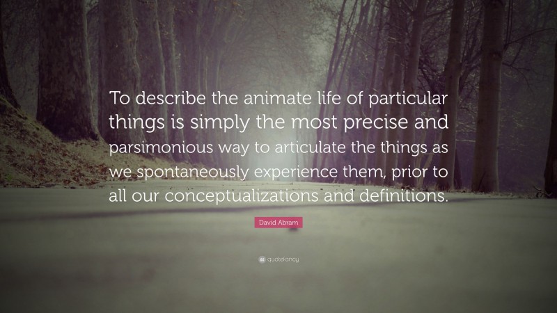 David Abram Quote: “To describe the animate life of particular things is simply the most precise and parsimonious way to articulate the things as we spontaneously experience them, prior to all our conceptualizations and definitions.”