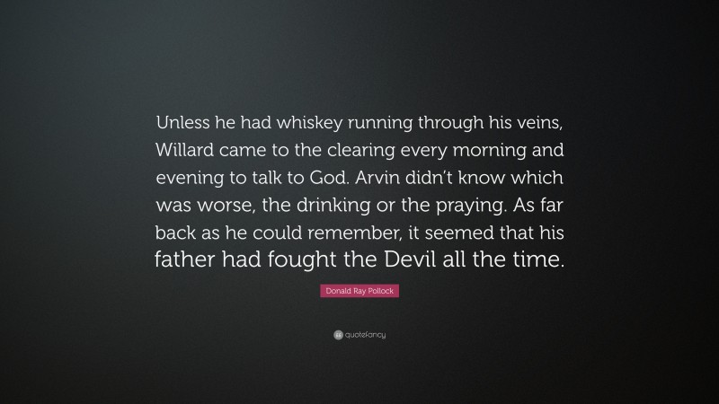 Donald Ray Pollock Quote: “Unless he had whiskey running through his veins, Willard came to the clearing every morning and evening to talk to God. Arvin didn’t know which was worse, the drinking or the praying. As far back as he could remember, it seemed that his father had fought the Devil all the time.”