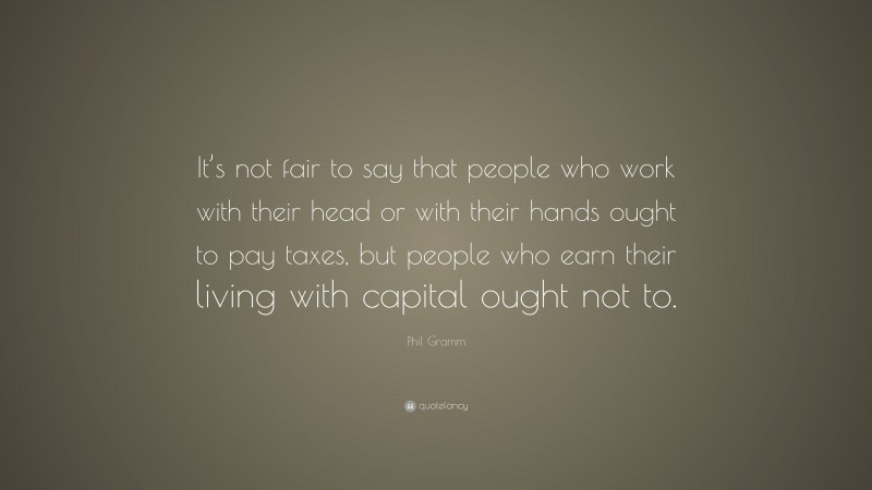 Phil Gramm Quote: “It’s not fair to say that people who work with their head or with their hands ought to pay taxes, but people who earn their living with capital ought not to.”