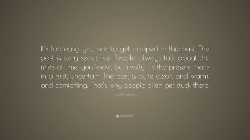 Susanna Kearsley Quote: “It’s too easy, you see, to get trapped in the past. The past is very seductive. People always talk about the mists of time, you know, but really it’s the present that’s in a mist, uncertain. The past is quite clear, and warm, and comforting. That’s why people often get stuck there.”