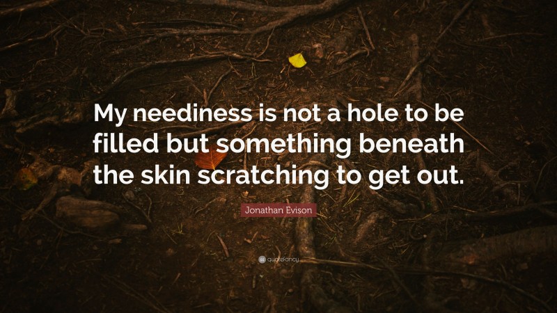 Jonathan Evison Quote: “My neediness is not a hole to be filled but something beneath the skin scratching to get out.”