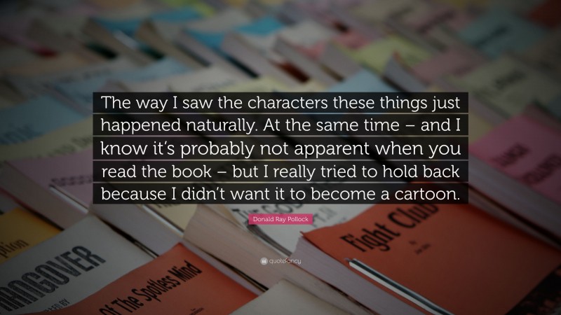 Donald Ray Pollock Quote: “The way I saw the characters these things just happened naturally. At the same time – and I know it’s probably not apparent when you read the book – but I really tried to hold back because I didn’t want it to become a cartoon.”