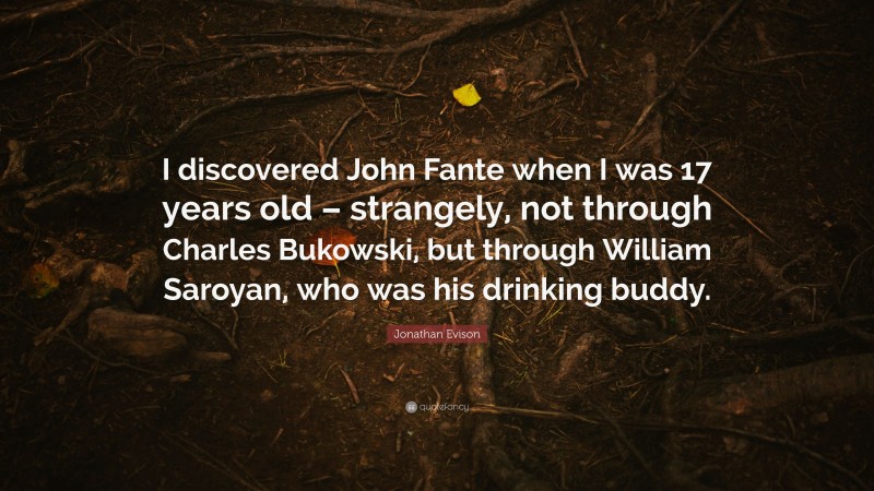 Jonathan Evison Quote: “I discovered John Fante when I was 17 years old – strangely, not through Charles Bukowski, but through William Saroyan, who was his drinking buddy.”