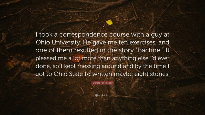 Donald Ray Pollock Quote: “I took a correspondence course with a guy at Ohio University. He gave me ten exercises, and one of them resulted in the story “Bactine.” It pleased me a lot more than anything else I’d ever done, so I kept messing around and by the time I got to Ohio State I’d written maybe eight stories.”