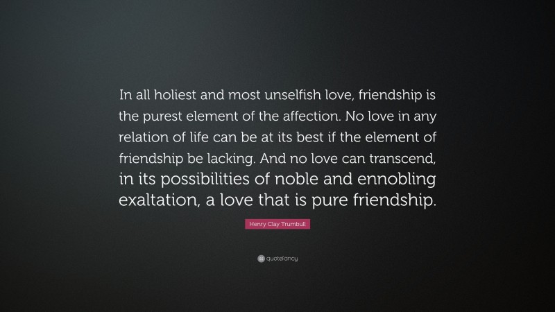 Henry Clay Trumbull Quote: “In all holiest and most unselfish love, friendship is the purest element of the affection. No love in any relation of life can be at its best if the element of friendship be lacking. And no love can transcend, in its possibilities of noble and ennobling exaltation, a love that is pure friendship.”