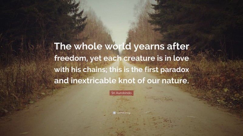 Sri Aurobindo Quote: “The whole world yearns after freedom, yet each creature is in love with his chains; this is the first paradox and inextricable knot of our nature.”