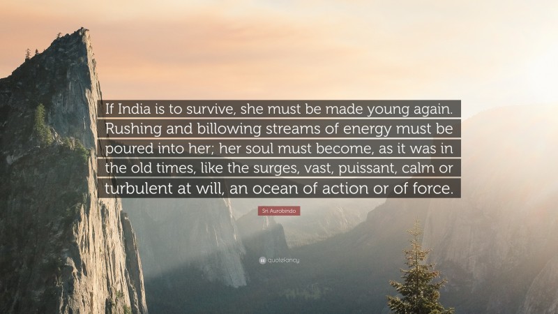 Sri Aurobindo Quote: “If India is to survive, she must be made young again. Rushing and billowing streams of energy must be poured into her; her soul must become, as it was in the old times, like the surges, vast, puissant, calm or turbulent at will, an ocean of action or of force.”