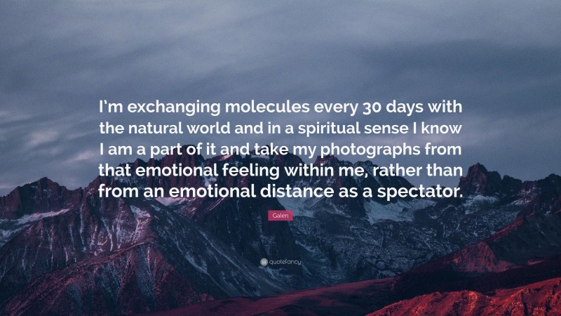 Galen Quote: “I’m exchanging molecules every 30 days with the natural world and in a spiritual sense I know I am a part of it and take my photographs from that emotional feeling within me, rather than from an emotional distance as a spectator.”