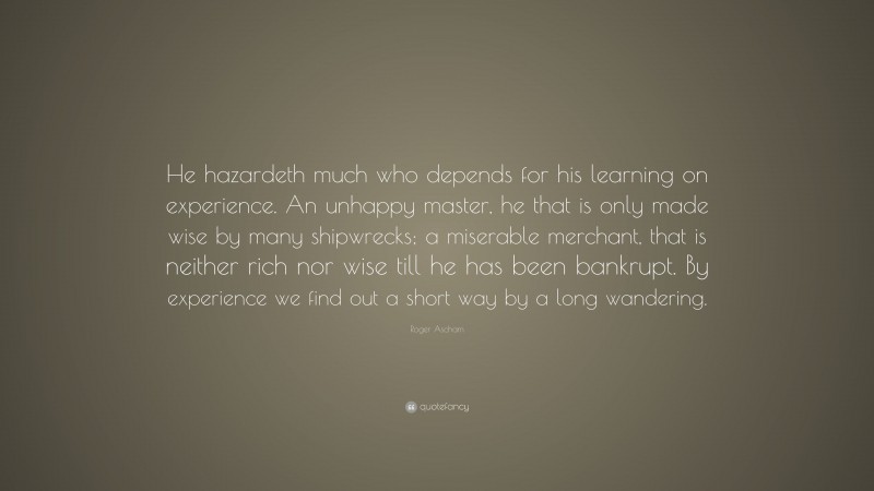 Roger Ascham Quote: “He hazardeth much who depends for his learning on experience. An unhappy master, he that is only made wise by many shipwrecks; a miserable merchant, that is neither rich nor wise till he has been bankrupt. By experience we find out a short way by a long wandering.”